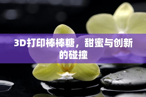 3D打印棒棒糖，甜蜜与创新的碰撞