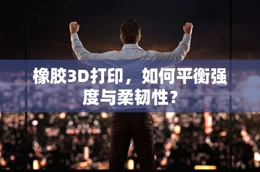 橡胶3D打印，如何平衡强度与柔韧性？