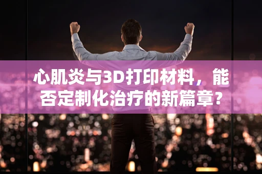 心肌炎与3D打印材料，能否定制化治疗的新篇章？