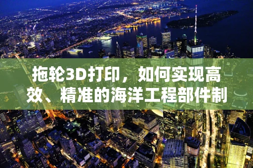拖轮3D打印，如何实现高效、精准的海洋工程部件制造？