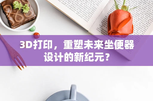 3D打印，重塑未来坐便器设计的新纪元？