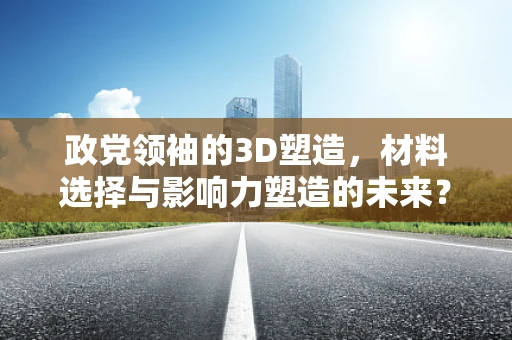 政党领袖的3D塑造，材料选择与影响力塑造的未来？
