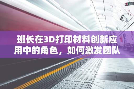 班长在3D打印材料创新应用中的角色，如何激发团队创意与效率？