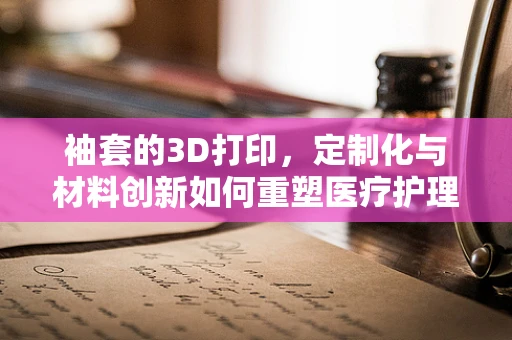 袖套的3D打印，定制化与材料创新如何重塑医疗护理的未来？