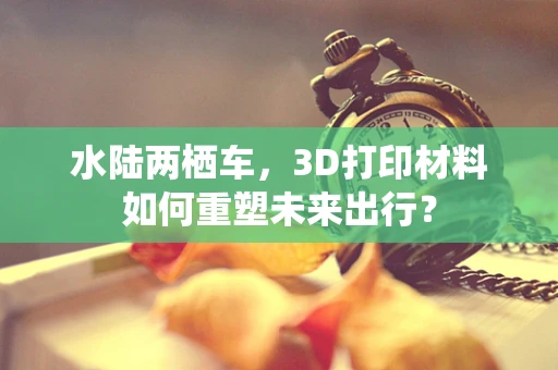 水陆两栖车，3D打印材料如何重塑未来出行？