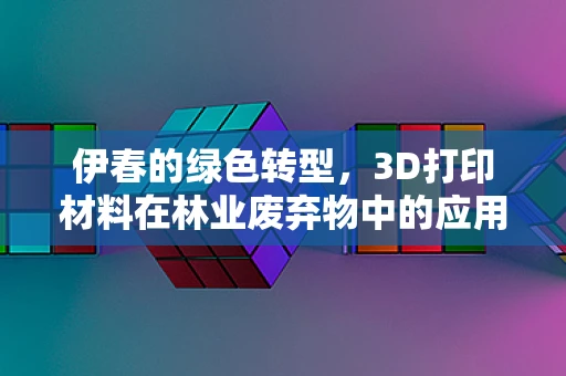 伊春的绿色转型，3D打印材料在林业废弃物中的应用挑战与机遇