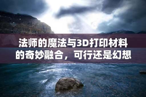 法师的魔法与3D打印材料的奇妙融合，可行还是幻想？