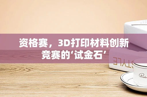资格赛，3D打印材料创新竞赛的‘试金石’