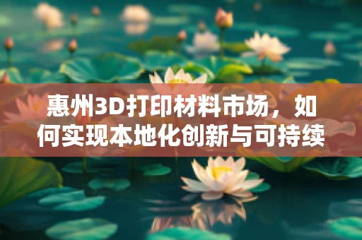 惠州3D打印材料市场，如何实现本地化创新与可持续发展？
