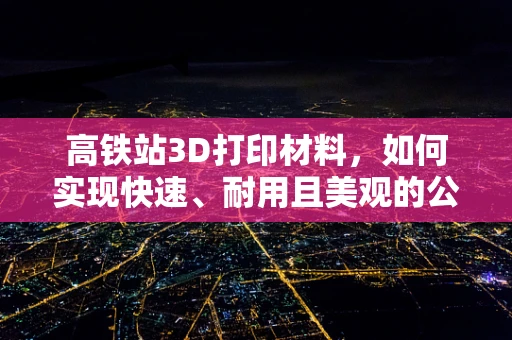 高铁站3D打印材料，如何实现快速、耐用且美观的公共设施？