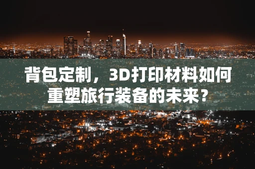 背包定制，3D打印材料如何重塑旅行装备的未来？