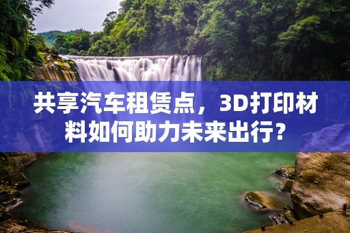 共享汽车租赁点，3D打印材料如何助力未来出行？