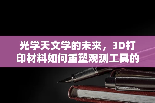 光学天文学的未来，3D打印材料如何重塑观测工具的精度与多样性？