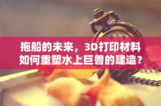 拖船的未来，3D打印材料如何重塑水上巨兽的建造？