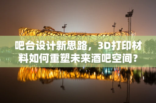 吧台设计新思路，3D打印材料如何重塑未来酒吧空间？