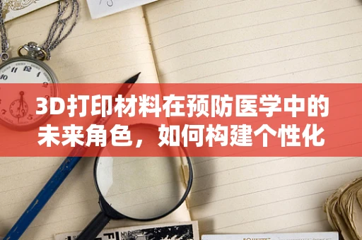3D打印材料在预防医学中的未来角色，如何构建个性化健康防护盾？