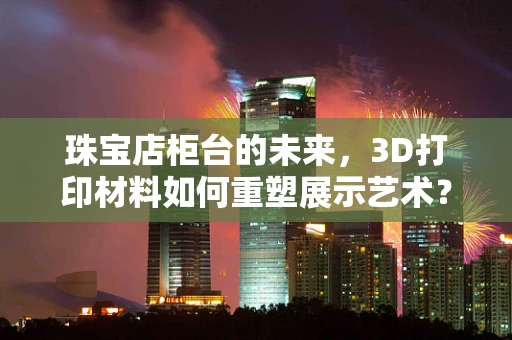 珠宝店柜台的未来，3D打印材料如何重塑展示艺术？