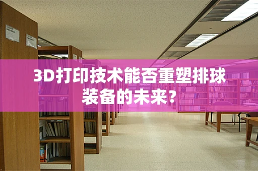 3D打印技术能否重塑排球装备的未来？