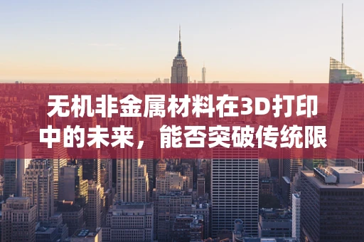 无机非金属材料在3D打印中的未来，能否突破传统限制，开启新纪元？