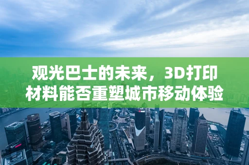 观光巴士的未来，3D打印材料能否重塑城市移动体验？