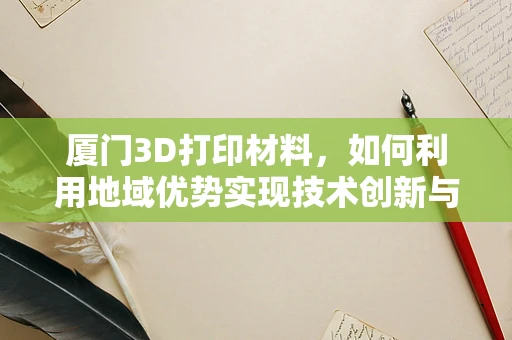 厦门3D打印材料，如何利用地域优势实现技术创新与产业升级？