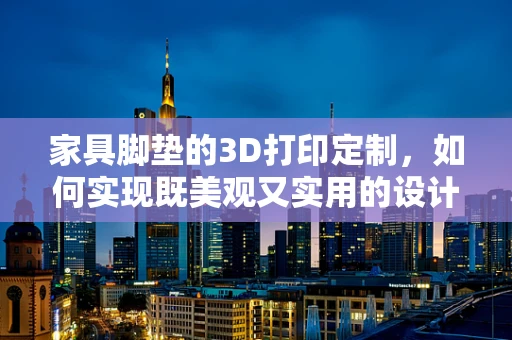 家具脚垫的3D打印定制，如何实现既美观又实用的设计？