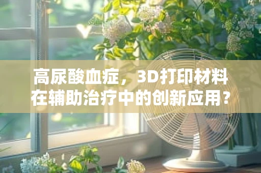 高尿酸血症，3D打印材料在辅助治疗中的创新应用？