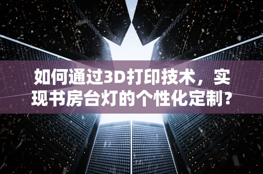 如何通过3D打印技术，实现书房台灯的个性化定制？