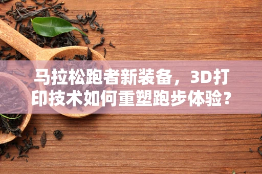 马拉松跑者新装备，3D打印技术如何重塑跑步体验？