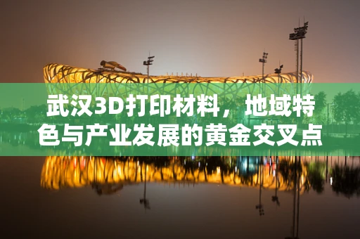 武汉3D打印材料，地域特色与产业发展的黄金交叉点