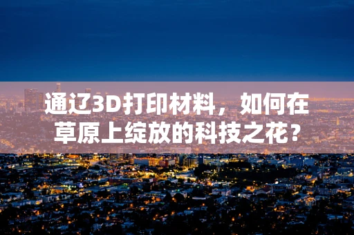 通辽3D打印材料，如何在草原上绽放的科技之花？