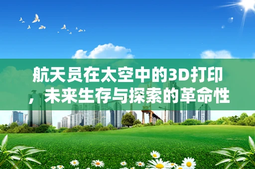 航天员在太空中的3D打印，未来生存与探索的革命性技术？