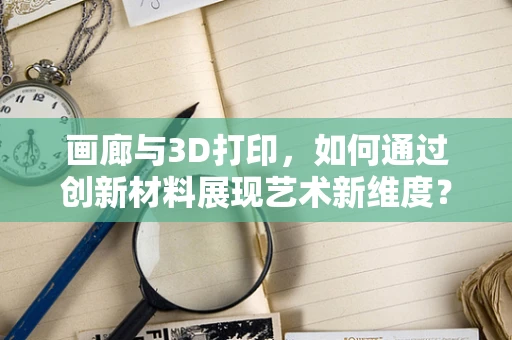 画廊与3D打印，如何通过创新材料展现艺术新维度？