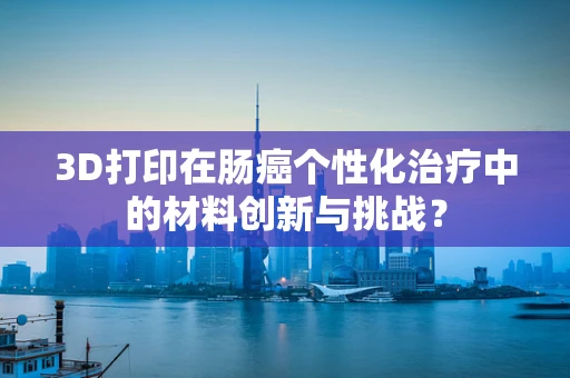 3D打印在肠癌个性化治疗中的材料创新与挑战？