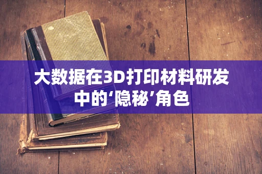 大数据在3D打印材料研发中的‘隐秘’角色