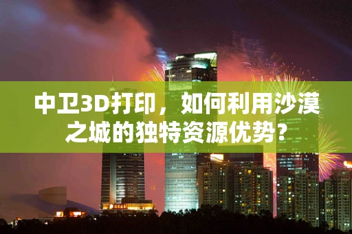 中卫3D打印，如何利用沙漠之城的独特资源优势？