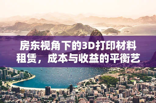 房东视角下的3D打印材料租赁，成本与收益的平衡艺术