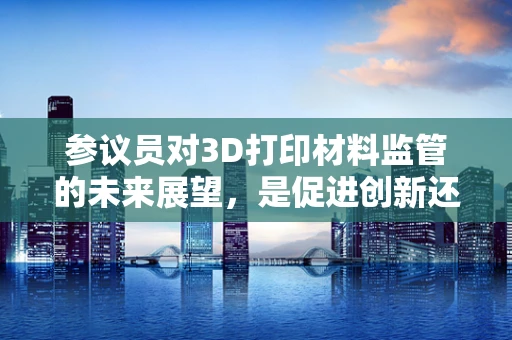 参议员对3D打印材料监管的未来展望，是促进创新还是限制发展？