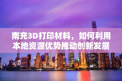 南充3D打印材料，如何利用本地资源优势推动创新发展？