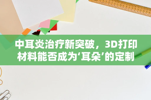 中耳炎治疗新突破，3D打印材料能否成为‘耳朵’的定制化解决方案？