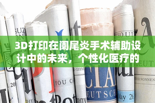 3D打印在阑尾炎手术辅助设计中的未来，个性化医疗的‘微’创新’？