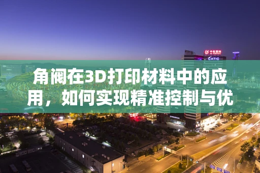 角阀在3D打印材料中的应用，如何实现精准控制与优化设计？