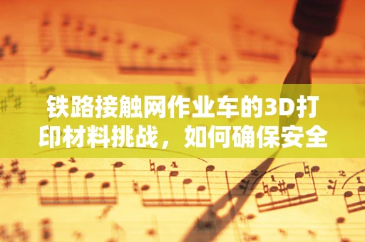 铁路接触网作业车的3D打印材料挑战，如何确保安全与效率的完美融合？
