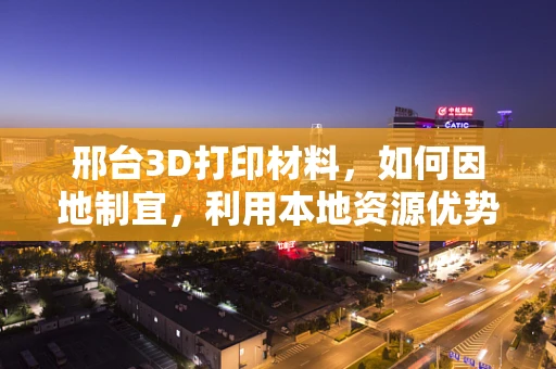 邢台3D打印材料，如何因地制宜，利用本地资源优势发展？