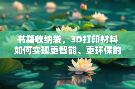书籍收纳袋，3D打印材料如何实现更智能、更环保的解决方案？