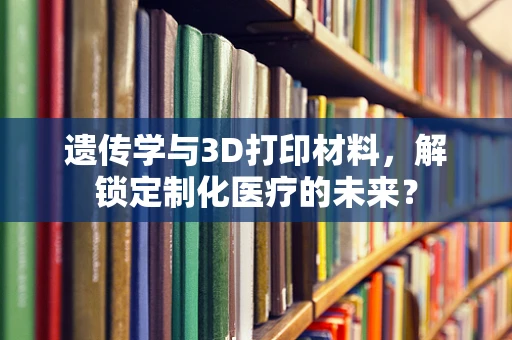 遗传学与3D打印材料，解锁定制化医疗的未来？