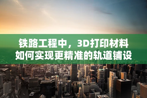 铁路工程中，3D打印材料如何实现更精准的轨道铺设？