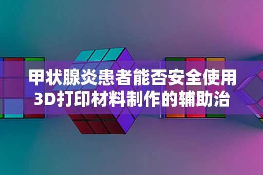 甲状腺炎患者能否安全使用3D打印材料制作的辅助治疗工具？