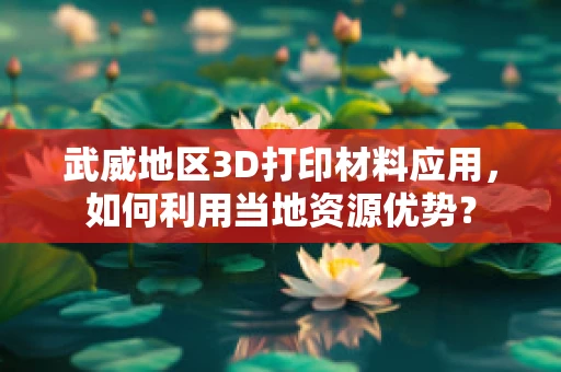 武威地区3D打印材料应用，如何利用当地资源优势？