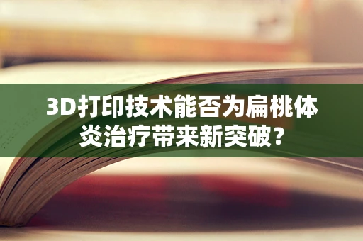 3D打印技术能否为扁桃体炎治疗带来新突破？